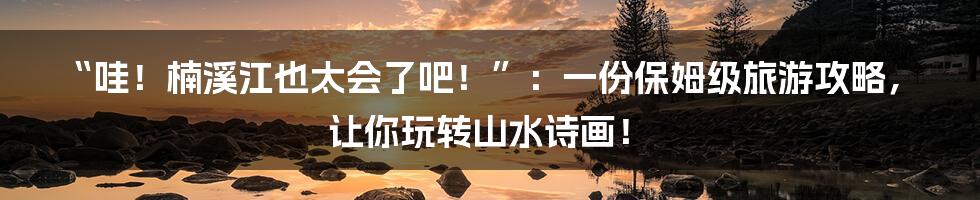 “哇!楠溪江也太会了吧!”:一份保姆级旅游攻略,让你玩转山水诗画!