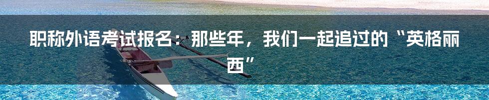 职称外语考试报名:那些年,我们一起追过的“英格丽西”