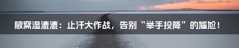 腋窝湿漉漉:止汗大作战,告别“举手投降”的尴尬!