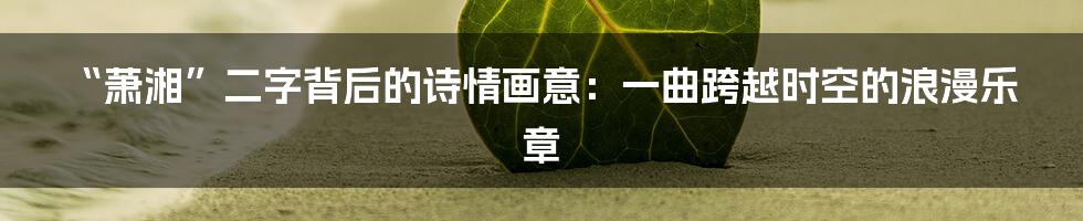 “萧湘”二字背后的诗情画意:一曲跨越时空的浪漫乐章