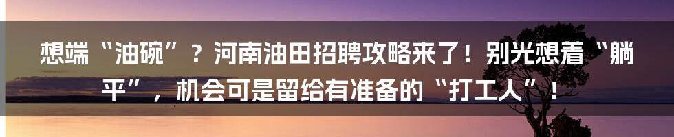 想端“油碗”?河南油田招聘攻略来了!别光想着“躺平”,机会可是留给有准备的“打工人”!