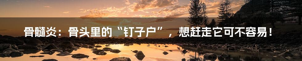 骨髓炎:骨头里的“钉子户”,想赶走它可不容易!