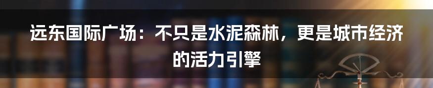 远东国际广场:不只是水泥森林,更是城市经济的活力引擎