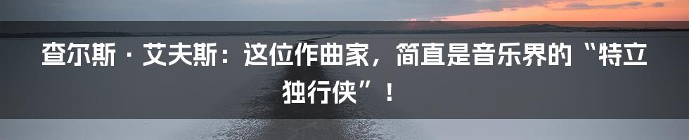 查尔斯·艾夫斯:这位作曲家,简直是音乐界的“特立独行侠”!