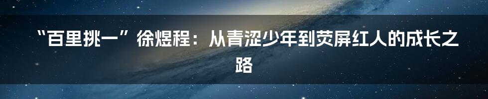 “百里挑一”徐煜程:从青涩少年到荧屏红人的成长之路
