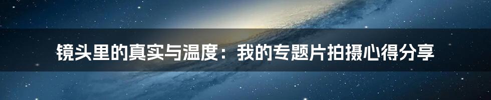 镜头里的真实与温度:我的专题片拍摄心得分享