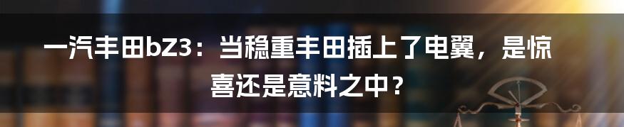 一汽丰田bZ3:当稳重丰田插上了电翼,是惊喜还是意料之中?