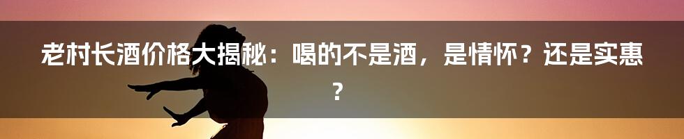 老村长酒价格大揭秘:喝的不是酒,是情怀?还是实惠?