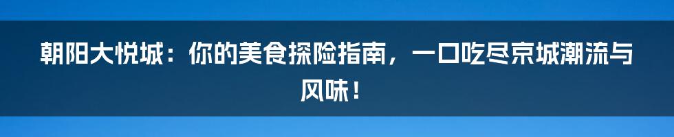 朝阳大悦城:你的美食探险指南,一口吃尽京城潮流与风味!