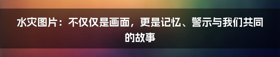 水灾图片:不仅仅是画面,更是记忆、警示与我们共同的故事