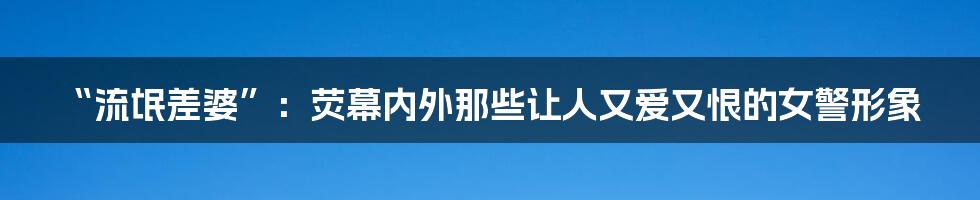 “流氓差婆”:荧幕内外那些让人又爱又恨的女警形象