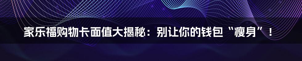 家乐福购物卡面值大揭秘:别让你的钱包“瘦身”!