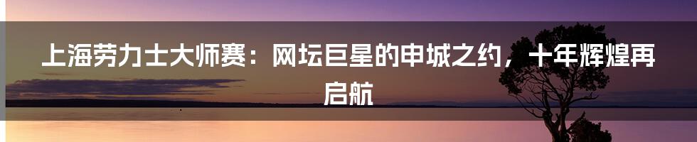 上海劳力士大师赛:网坛巨星的申城之约,十年辉煌再启航
