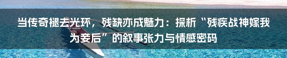 当传奇褪去光环,残缺亦成魅力:探析“残疾战神嫁我为妾后”的叙事张力与情感密码