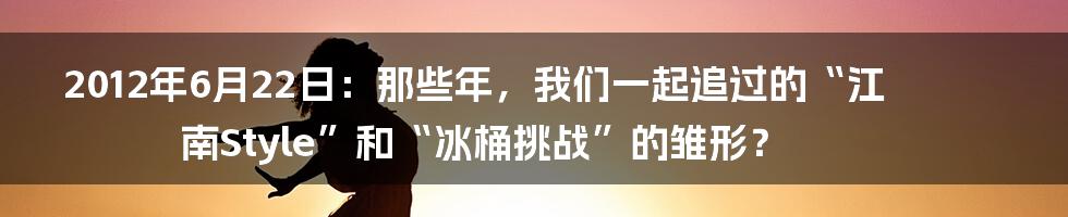 2012年6月22日:那些年,我们一起追过的“江南Style”和“冰桶挑战”的雏形?
