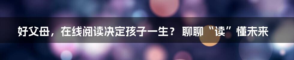 好父母，在线阅读决定孩子一生？ 聊聊“读”懂未来