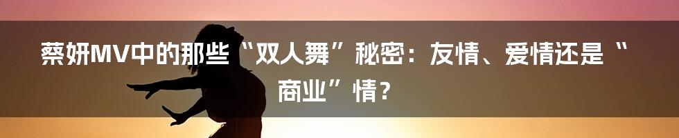 蔡妍MV中的那些“双人舞”秘密：友情、爱情还是“商业”情？