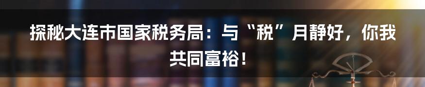 探秘大连市国家税务局:与“税”月静好,你我共同富裕!