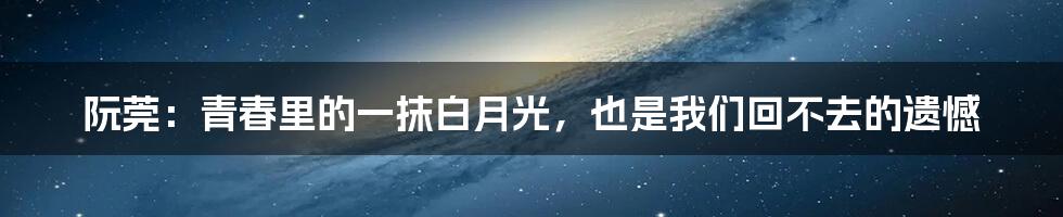阮莞:青春里的一抹白月光,也是我们回不去的遗憾