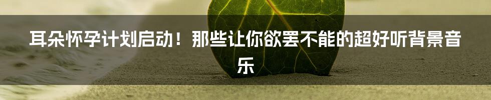 耳朵怀孕计划启动!那些让你欲罢不能的超好听背景音乐