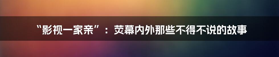 “影视一家亲”:荧幕内外那些不得不说的故事