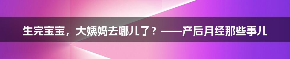 生完宝宝,大姨妈去哪儿了?——产后月经那些事儿