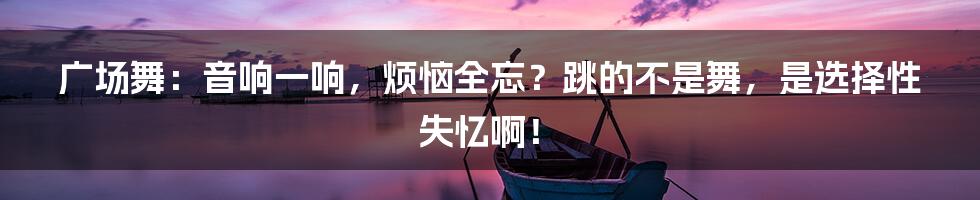 广场舞:音响一响,烦恼全忘?跳的不是舞,是选择性失忆啊!
