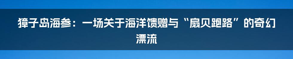獐子岛海参:一场关于海洋馈赠与“扇贝跑路”的奇幻漂流