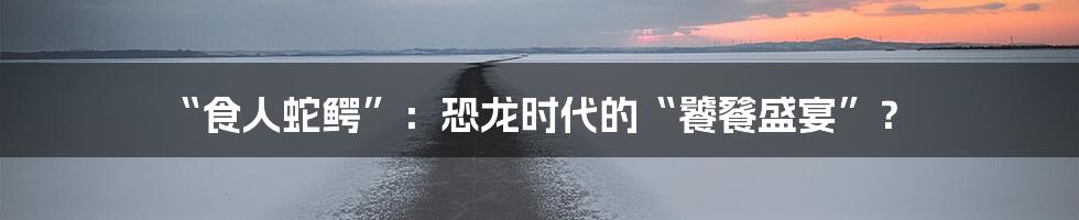 “食人蛇鳄”:恐龙时代的“饕餮盛宴”?