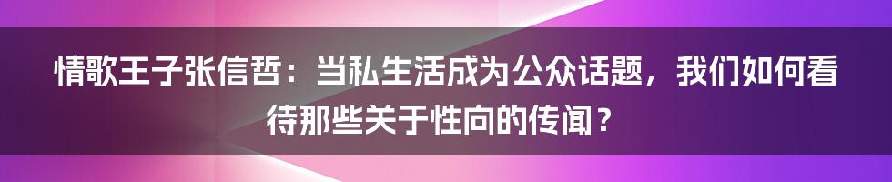 情歌王子张信哲:当私生活成为公众话题,我们如何看待那些关于性向的传闻?