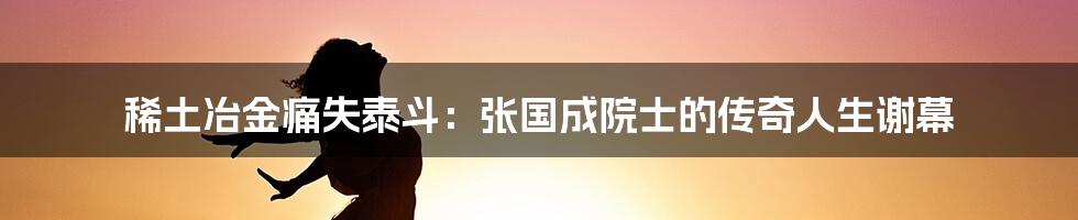 稀土冶金痛失泰斗:张国成院士的传奇人生谢幕