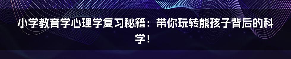 小学教育学心理学复习秘籍:带你玩转熊孩子背后的科学!