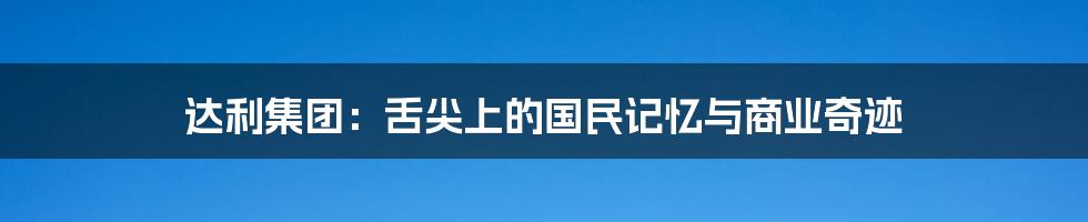 达利集团:舌尖上的国民记忆与商业奇迹