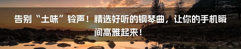 告别“土味”铃声!精选好听的钢琴曲,让你的手机瞬间高雅起来!