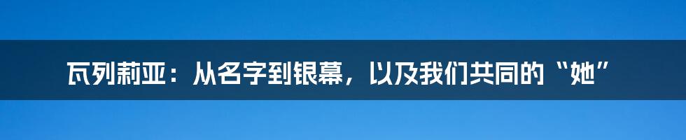 瓦列莉亚:从名字到银幕,以及我们共同的“她”
