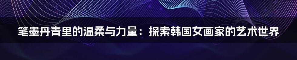 笔墨丹青里的温柔与力量：探索韩国女画家的艺术世界