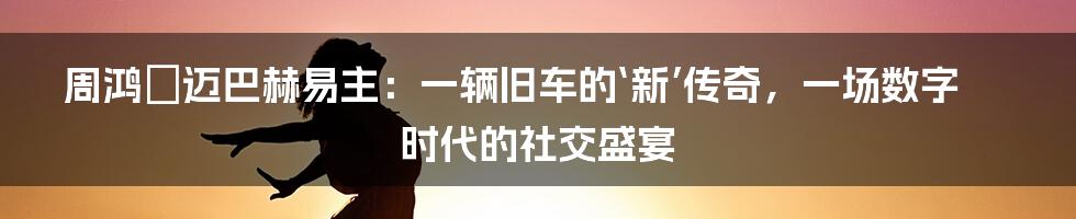 周鸿祎迈巴赫易主:一辆旧车的‘新’传奇,一场数字时代的社交盛宴