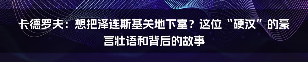 卡德罗夫:想把泽连斯基关地下室?这位“硬汉”的豪言壮语和背后的故事