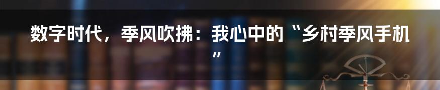 数字时代,季风吹拂:我心中的“乡村季风手机”