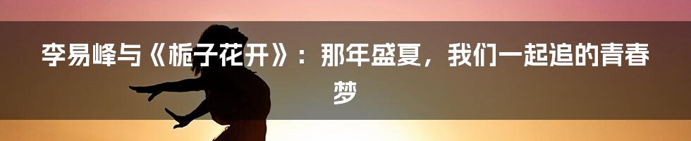李易峰与《栀子花开》:那年盛夏,我们一起追的青春梦