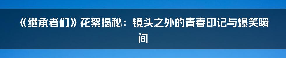 《继承者们》花絮揭秘：镜头之外的青春印记与爆笑瞬间