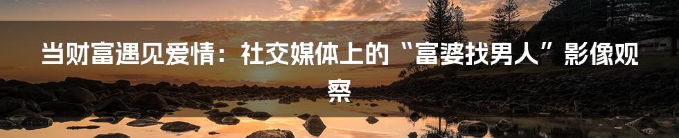 当财富遇见爱情:社交媒体上的“富婆找男人”影像观察