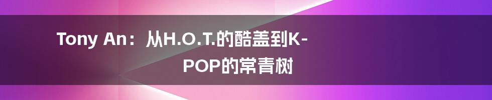 Tony An:从H.O.T.的酷盖到K-POP的常青树
