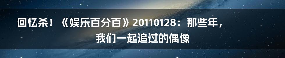 回忆杀!《娱乐百分百》20110128:那些年,我们一起追过的偶像