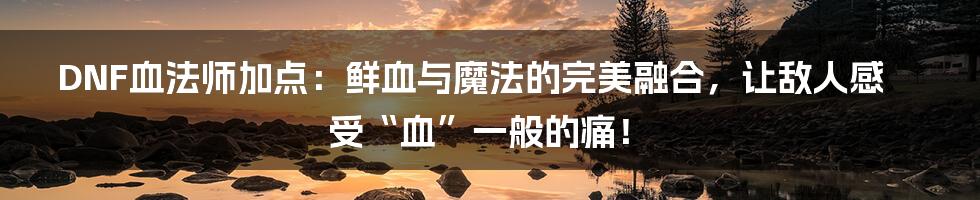 DNF血法师加点:鲜血与魔法的完美融合,让敌人感受“血”一般的痛!