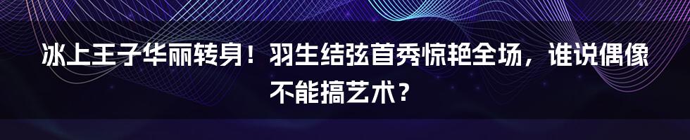 冰上王子华丽转身!羽生结弦首秀惊艳全场,谁说偶像不能搞艺术?