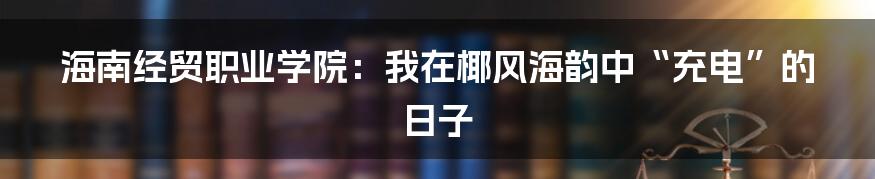 海南经贸职业学院:我在椰风海韵中“充电”的日子
