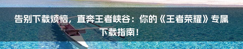 告别下载烦恼，直奔王者峡谷：你的《王者荣耀》专属下载指南！