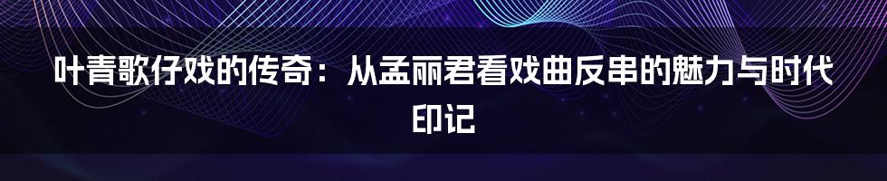 叶青歌仔戏的传奇:从孟丽君看戏曲反串的魅力与时代印记
