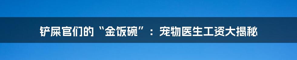 铲屎官们的“金饭碗”:宠物医生工资大揭秘